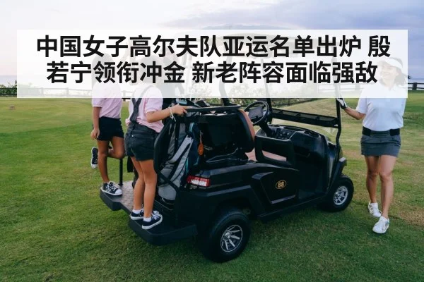中国女子高尔夫队亚运名单出炉 殷若宁领衔冲金 新老阵容面临强敌