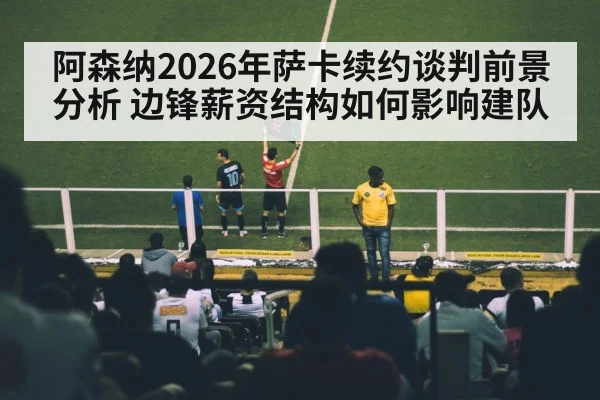 阿森纳2026年萨卡续约谈判前景分析 边锋薪资结构如何影响建队