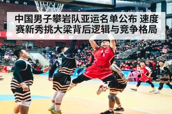 中国男子攀岩队亚运名单公布 速度赛新秀挑大梁背后逻辑与竞争格局