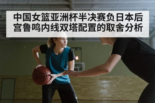 中国女篮亚洲杯半决赛负日本后宫鲁鸣内线双塔配置的取舍分析