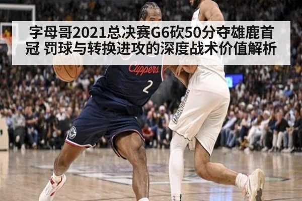 字母哥2021总决赛G6砍50分夺雄鹿首冠 罚球与转换进攻的深度战术价值解析